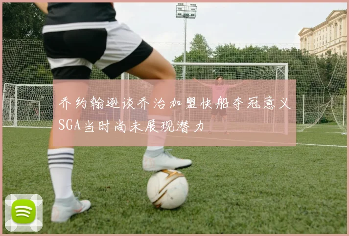 乔约翰逊谈乔治加盟快船夺冠意义SGA当时尚未展现潜力