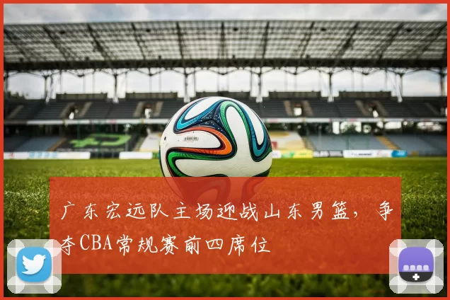 广东宏远队主场迎战山东男篮,争夺CBA常规赛前四席位