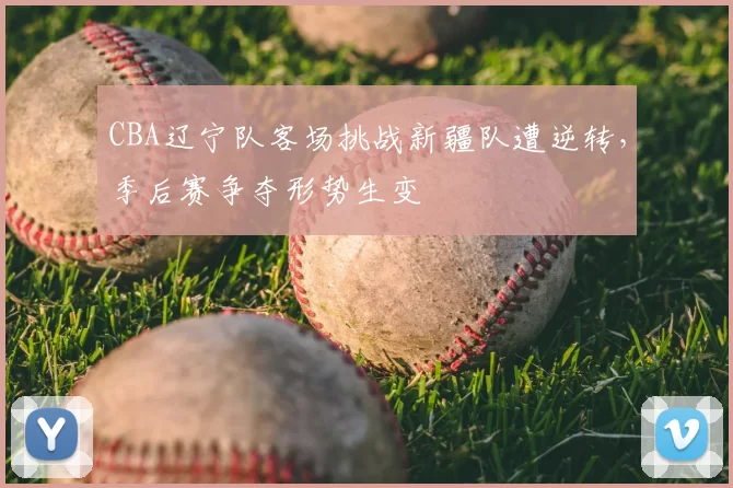 CBA辽宁队客场挑战新疆队遭逆转，季后赛争夺形势生变