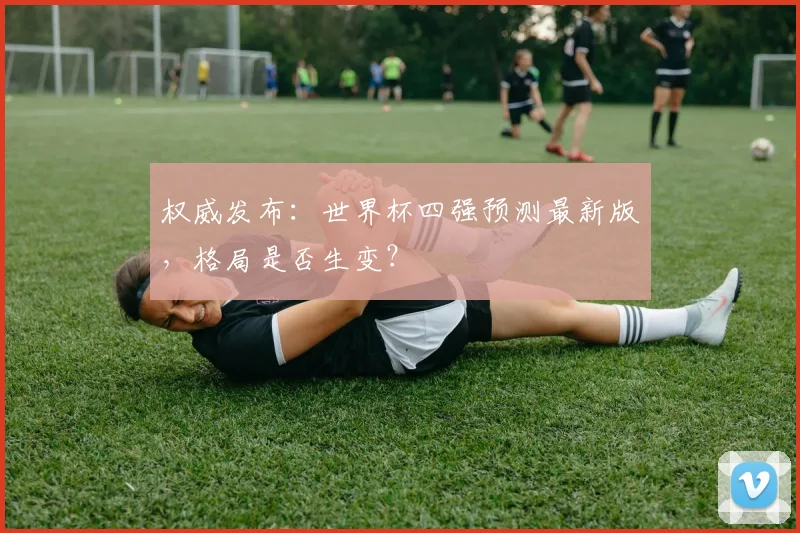 权威发布：世界杯四强预测最新版，格局是否生变？