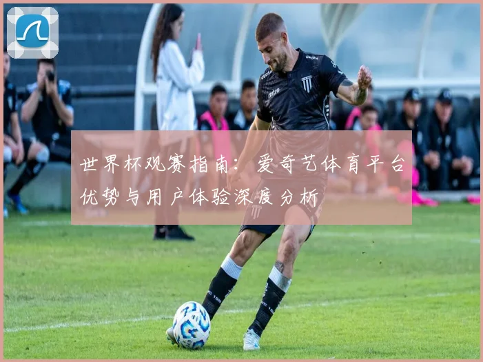 世界杯观赛指南：爱奇艺体育平台优势与用户体验深度分析