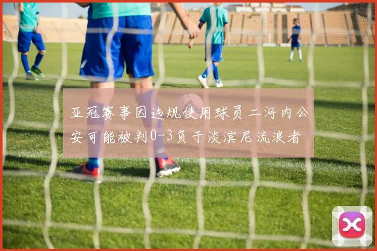 亚冠赛事因违规使用球员二河内公安可能被判0-3负于淡滨尼流浪者