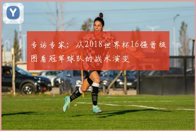 专访专家：从2018世界杯16强晋级图看冠军球队的战术演变