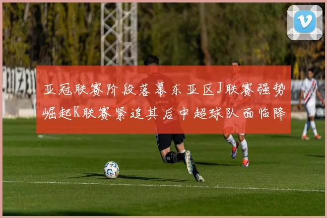 亚冠联赛阶段落幕东亚区J联赛强势崛起K联赛紧追其后中超球队面临降级危机