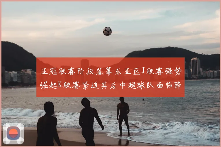 亚冠联赛阶段落幕东亚区J联赛强势崛起K联赛紧追其后中超球队面临降级危机