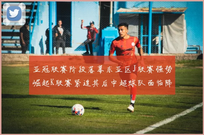 亚冠联赛阶段落幕东亚区J联赛强势崛起K联赛紧追其后中超球队面临降级危机
