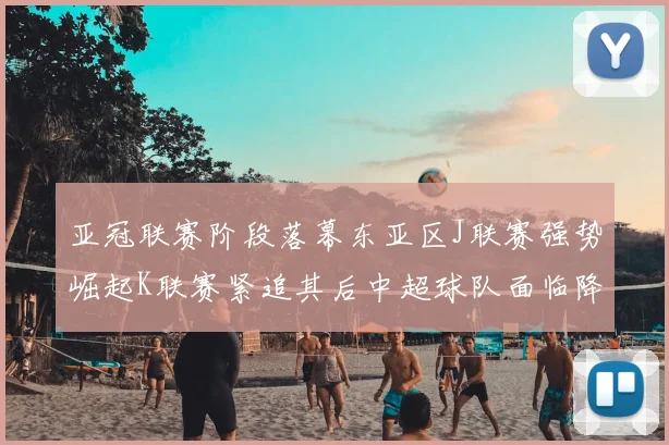 亚冠联赛阶段落幕东亚区J联赛强势崛起K联赛紧追其后中超球队面临降级危机