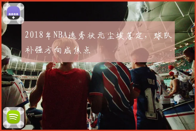 2018年NBA选秀状元尘埃落定，球队补强方向成焦点