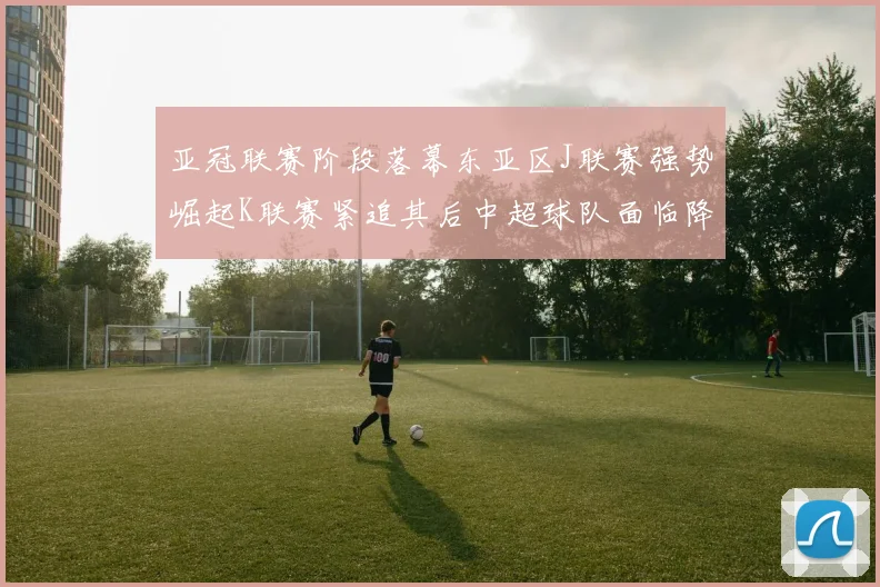 亚冠联赛阶段落幕东亚区J联赛强势崛起K联赛紧追其后中超球队面临降级危机