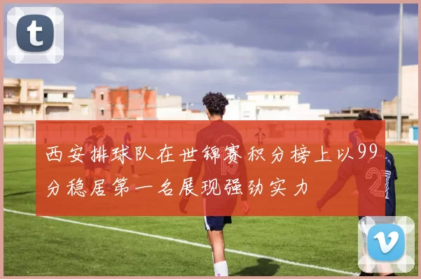 西安排球队在世锦赛积分榜上以99分稳居第一名展现强劲实力