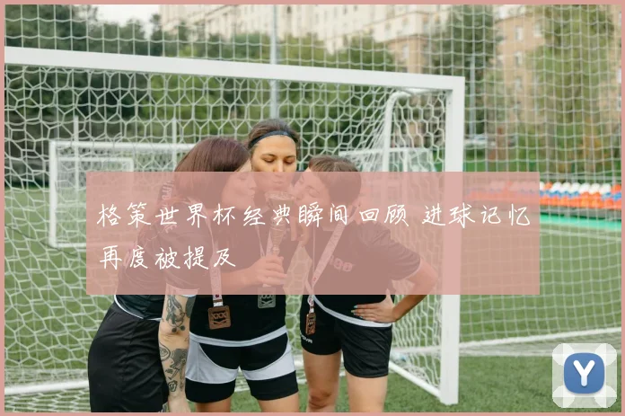 格策世界杯经典瞬间回顾 进球记忆再度被提及