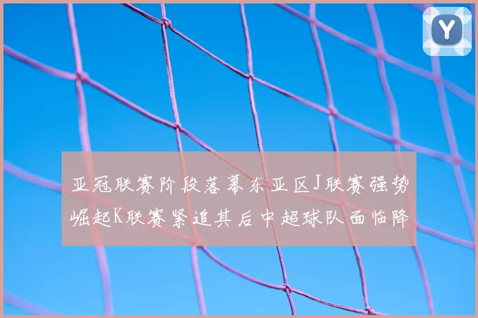 亚冠联赛阶段落幕东亚区J联赛强势崛起K联赛紧追其后中超球队面临降级危机
