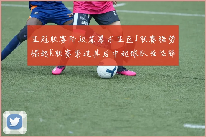 亚冠联赛阶段落幕东亚区J联赛强势崛起K联赛紧追其后中超球队面临降级危机