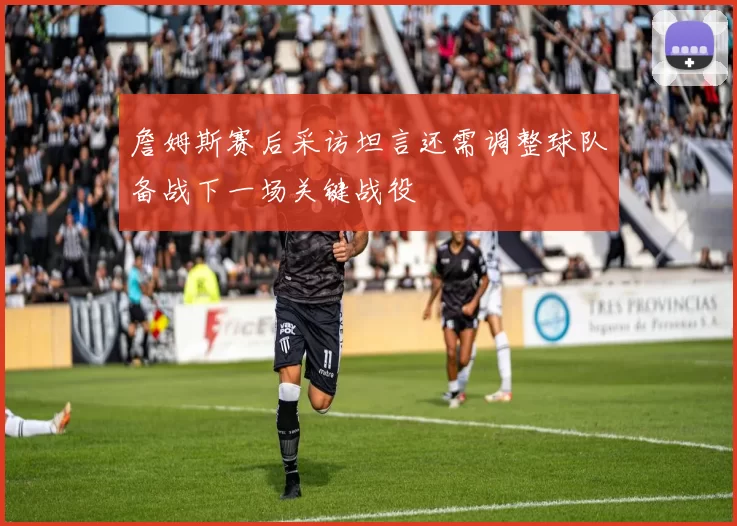 詹姆斯赛后采访坦言还需调整球队备战下一场关键战役