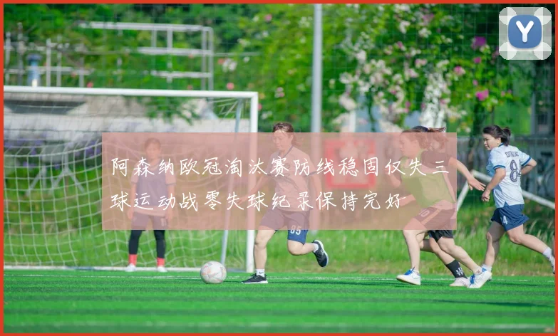 阿森纳欧冠淘汰赛防线稳固仅失三球运动战零失球纪录保持完好