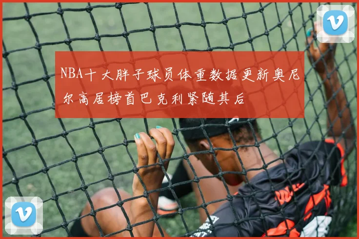 NBA十大胖子球员体重数据更新奥尼尔高居榜首巴克利紧随其后