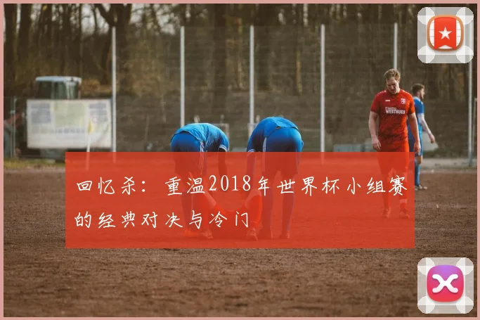 回忆杀:重温2018年世界杯小组赛的经典对决与冷门