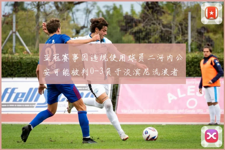 亚冠赛事因违规使用球员二河内公安可能被判0-3负于淡滨尼流浪者