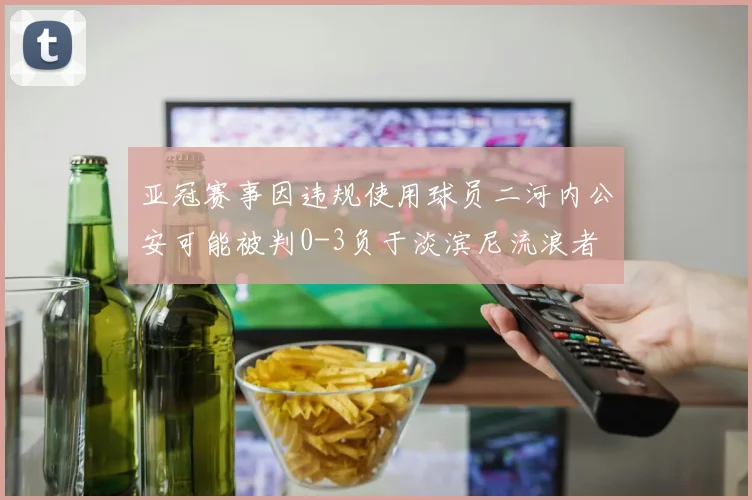 亚冠赛事因违规使用球员二河内公安可能被判0-3负于淡滨尼流浪者