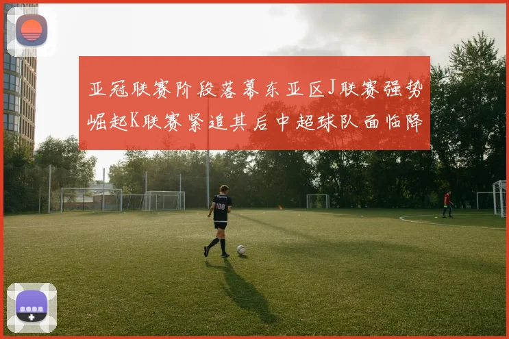 亚冠联赛阶段落幕东亚区J联赛强势崛起K联赛紧追其后中超球队面临降级危机