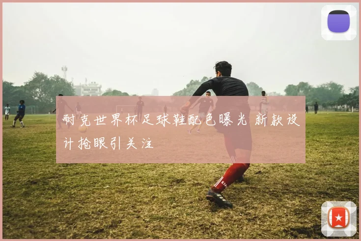 耐克世界杯足球鞋配色曝光 新款设计抢眼引关注