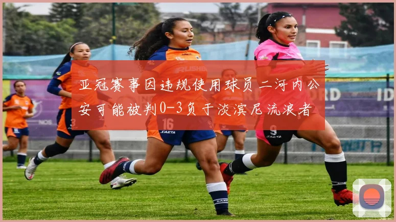 亚冠赛事因违规使用球员二河内公安可能被判0-3负于淡滨尼流浪者