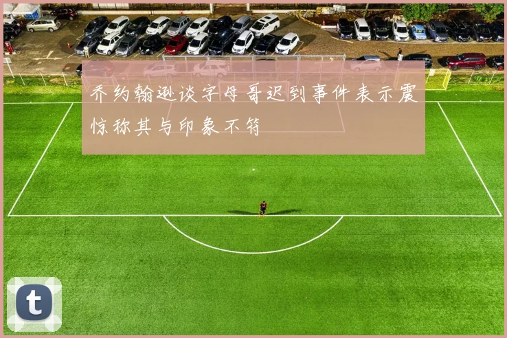 乔约翰逊谈字母哥迟到事件表示震惊称其与印象不符