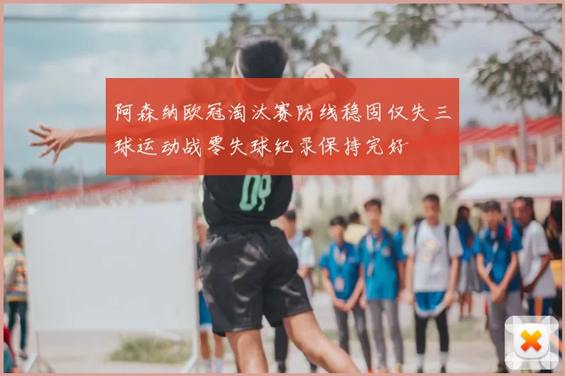 阿森纳欧冠淘汰赛防线稳固仅失三球运动战零失球纪录保持完好