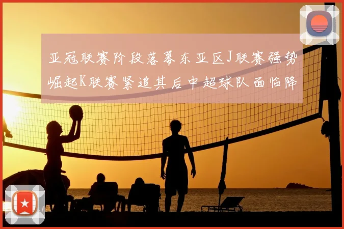 亚冠联赛阶段落幕东亚区J联赛强势崛起K联赛紧追其后中超球队面临降级危机