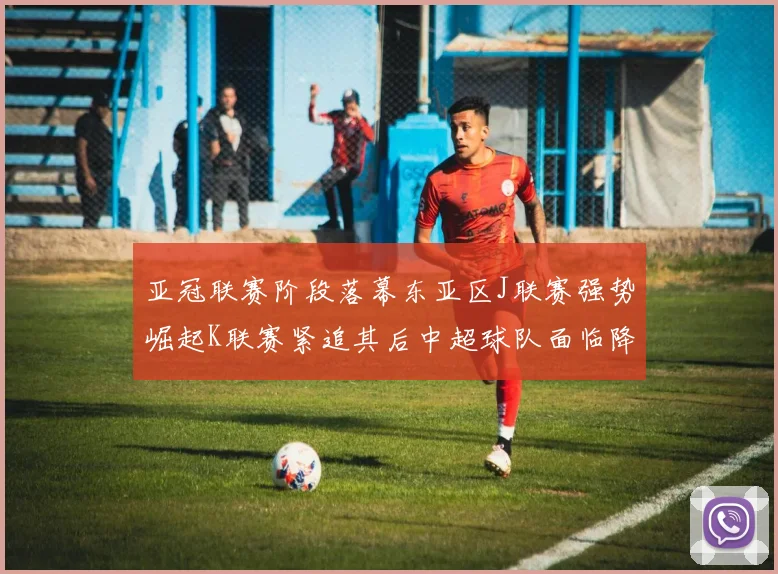 亚冠联赛阶段落幕东亚区J联赛强势崛起K联赛紧追其后中超球队面临降级危机