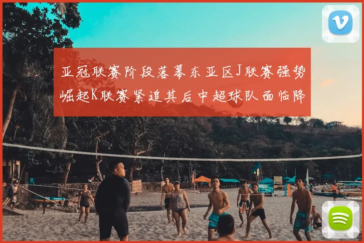 亚冠联赛阶段落幕东亚区J联赛强势崛起K联赛紧追其后中超球队面临降级危机