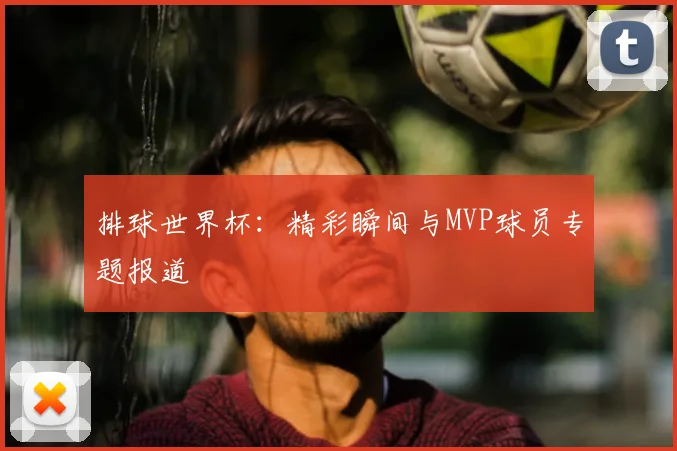 排球世界杯：精彩瞬间与MVP球员专题报道