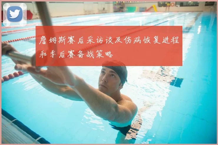 詹姆斯赛后采访谈及伤病恢复进程和季后赛备战策略