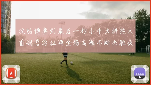 攻防博弈到最后一秒小牛力拼热火首战悬念拉满全场高潮不断决胜夜决战