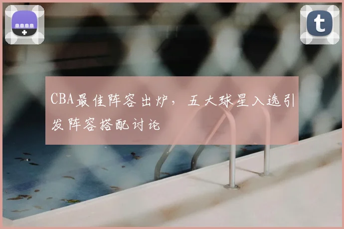 CBA最佳阵容出炉，五大球星入选引发阵容搭配讨论