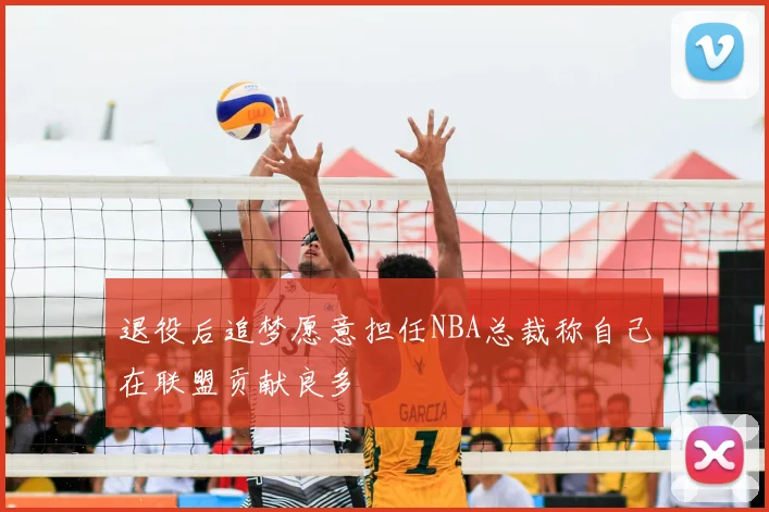 退役后追梦愿意担任NBA总裁称自己在联盟贡献良多