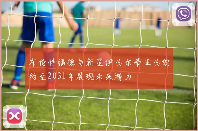 布伦特福德与新星伊戈尔蒂亚戈续约至2031年展现未来潜力