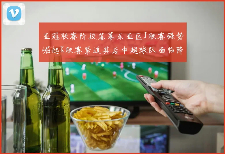 亚冠联赛阶段落幕东亚区J联赛强势崛起K联赛紧追其后中超球队面临降级危机