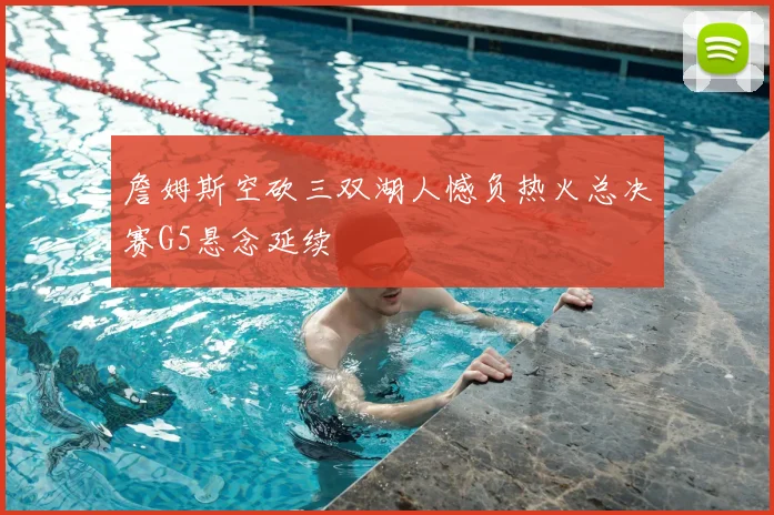 詹姆斯空砍三双湖人憾负热火总决赛G5悬念延续