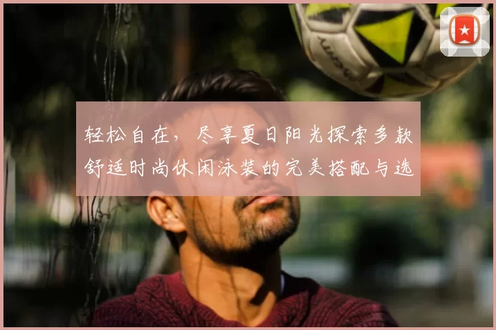 轻松自在，尽享夏日阳光探索多款舒适时尚休闲泳装的完美搭配与选购指南