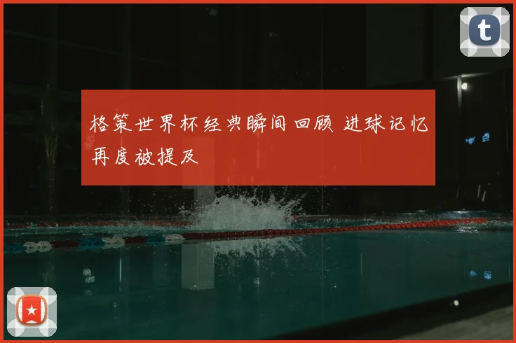 格策世界杯经典瞬间回顾 进球记忆再度被提及