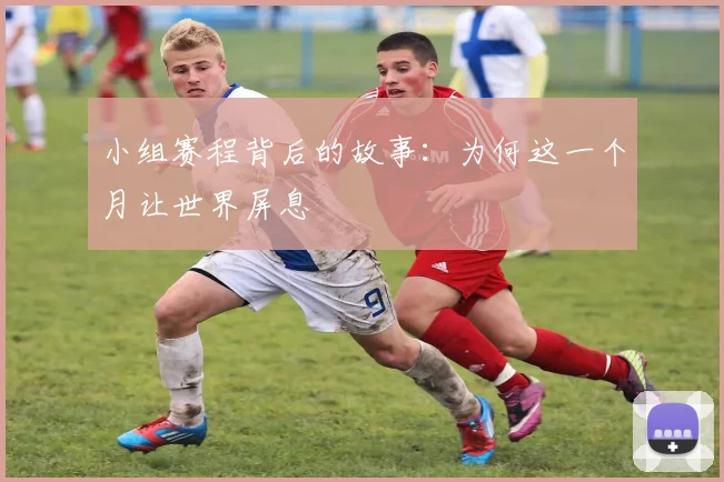 小组赛程背后的故事:为何这一个月让世界屏息