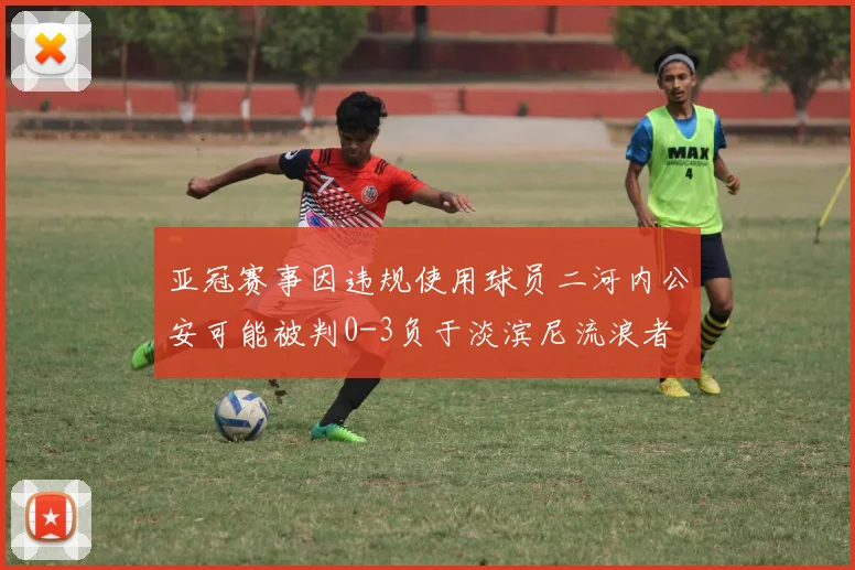 亚冠赛事因违规使用球员二河内公安可能被判0-3负于淡滨尼流浪者