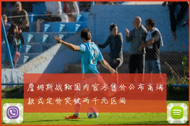 詹姆斯战靴国内官方售价公布高端款式定价突破两千元区间