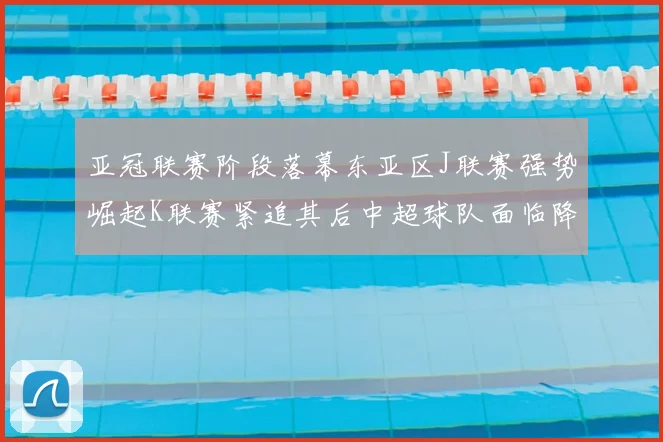 亚冠联赛阶段落幕东亚区J联赛强势崛起K联赛紧追其后中超球队面临降级危机