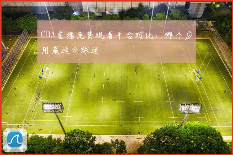 CBA直播免费观看平台对比，哪个应用最适合球迷