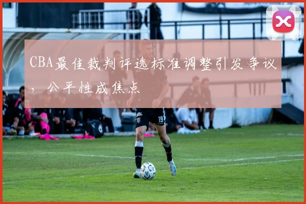 CBA最佳裁判评选标准调整引发争议，公平性成焦点