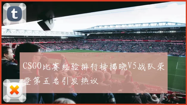 CSGO比赛经验排行榜揭晓V5战队荣登第五名引发热议