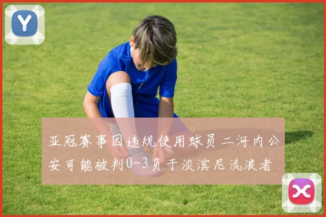 亚冠赛事因违规使用球员二河内公安可能被判0-3负于淡滨尼流浪者