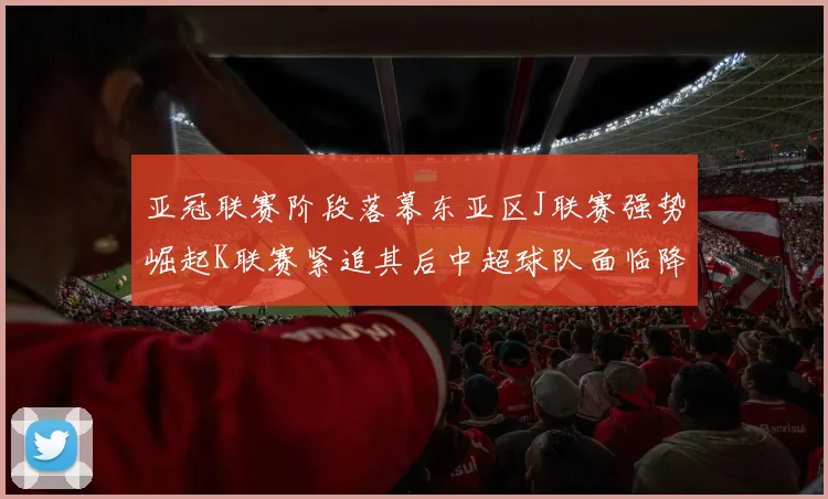 亚冠联赛阶段落幕东亚区J联赛强势崛起K联赛紧追其后中超球队面临降级危机